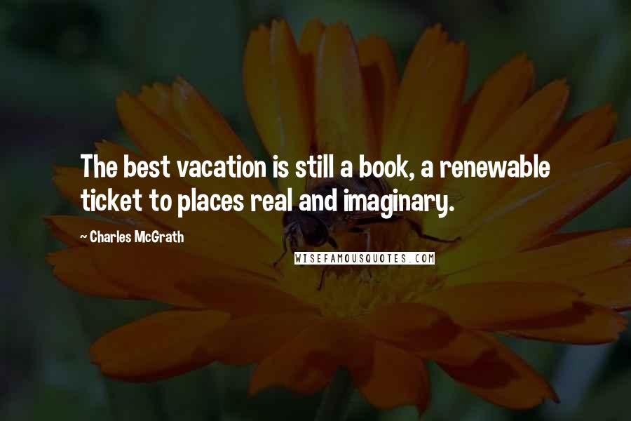 Charles McGrath Quotes: The best vacation is still a book, a renewable ticket to places real and imaginary.