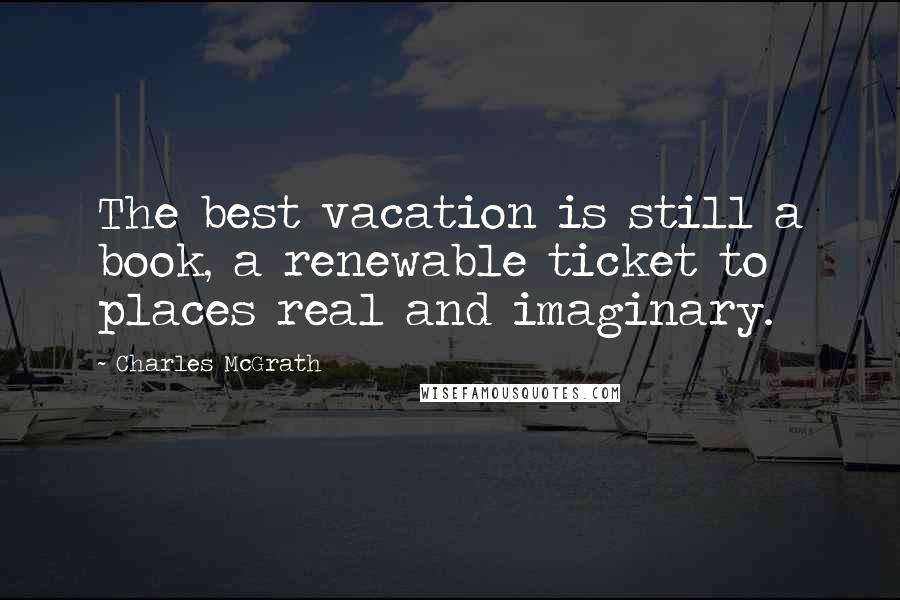 Charles McGrath Quotes: The best vacation is still a book, a renewable ticket to places real and imaginary.