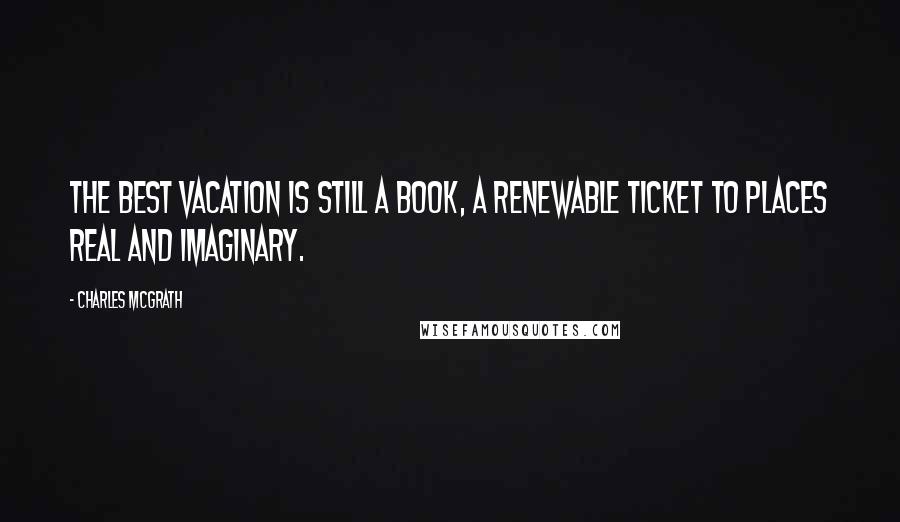 Charles McGrath Quotes: The best vacation is still a book, a renewable ticket to places real and imaginary.