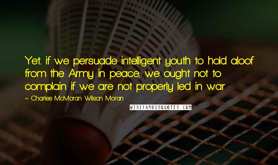 Charles McMoran Wilson Moran Quotes: Yet... if we persuade intelligent youth to hold aloof from the Army in peace, we ought not to complain if we are not properly led in war