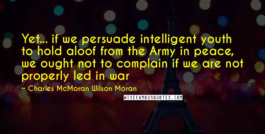 Charles McMoran Wilson Moran Quotes: Yet... if we persuade intelligent youth to hold aloof from the Army in peace, we ought not to complain if we are not properly led in war