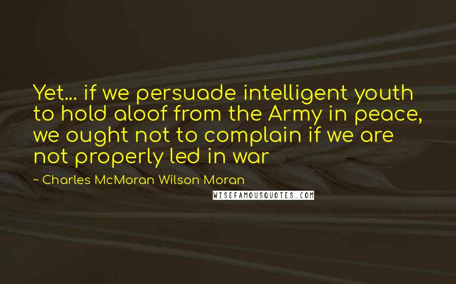 Charles McMoran Wilson Moran Quotes: Yet... if we persuade intelligent youth to hold aloof from the Army in peace, we ought not to complain if we are not properly led in war