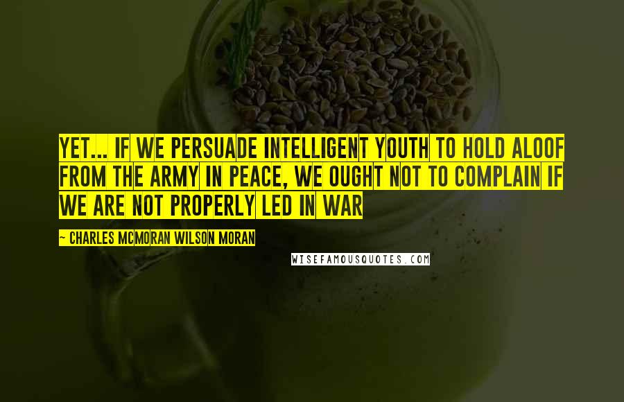 Charles McMoran Wilson Moran Quotes: Yet... if we persuade intelligent youth to hold aloof from the Army in peace, we ought not to complain if we are not properly led in war