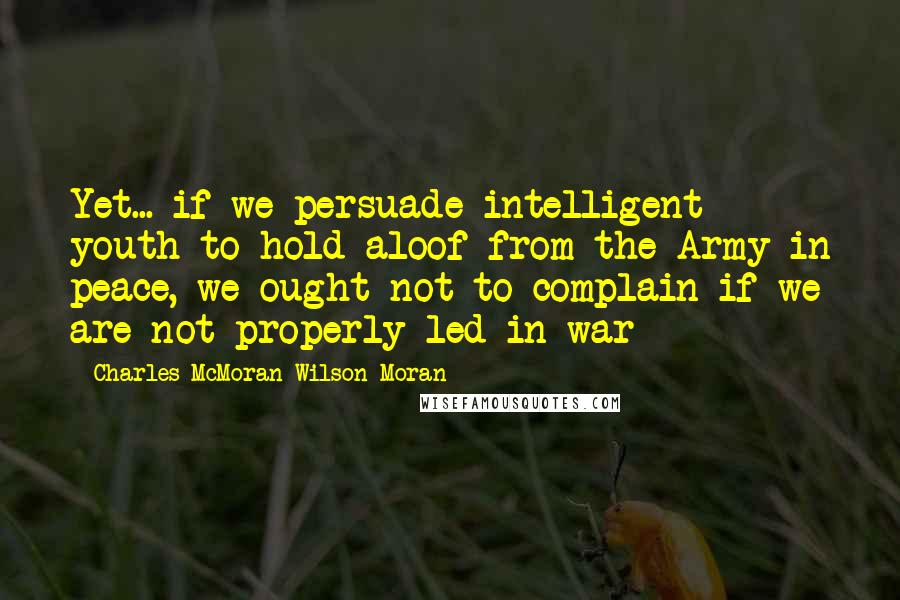 Charles McMoran Wilson Moran Quotes: Yet... if we persuade intelligent youth to hold aloof from the Army in peace, we ought not to complain if we are not properly led in war