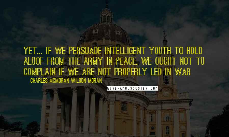 Charles McMoran Wilson Moran Quotes: Yet... if we persuade intelligent youth to hold aloof from the Army in peace, we ought not to complain if we are not properly led in war