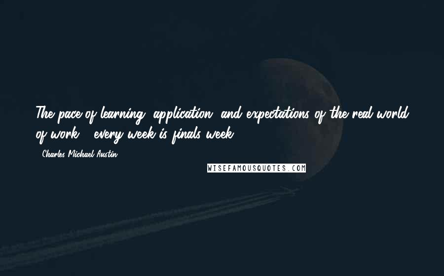 Charles Michael Austin Quotes: The pace of learning, application, and expectations of the real world of work - every week is finals week.