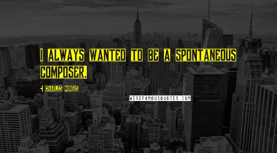 Charles Mingus Quotes: I always wanted to be a spontaneous composer.
