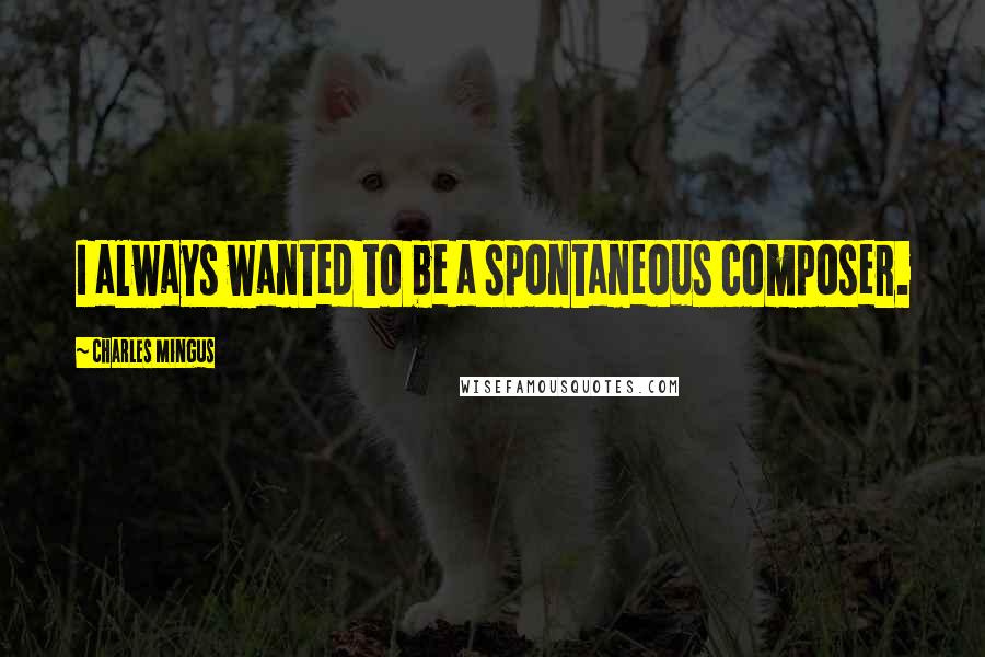 Charles Mingus Quotes: I always wanted to be a spontaneous composer.