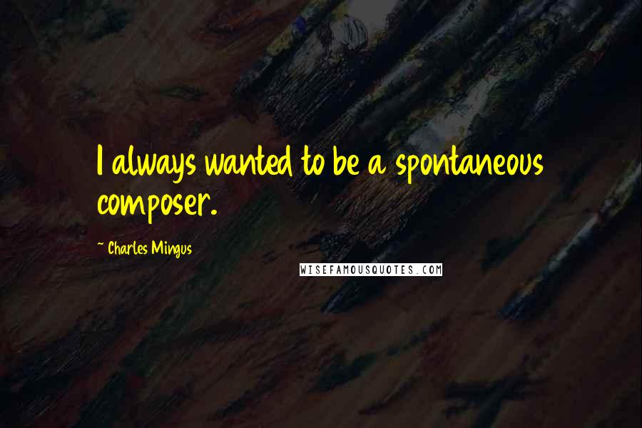 Charles Mingus Quotes: I always wanted to be a spontaneous composer.