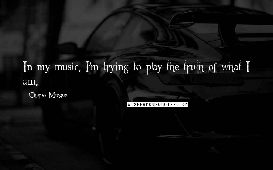 Charles Mingus Quotes: In my music, I'm trying to play the truth of what I am.