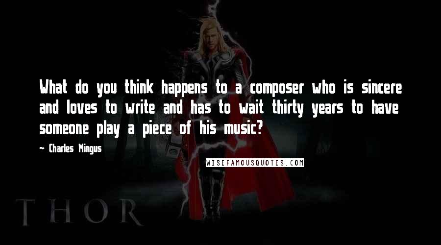 Charles Mingus Quotes: What do you think happens to a composer who is sincere and loves to write and has to wait thirty years to have someone play a piece of his music?
