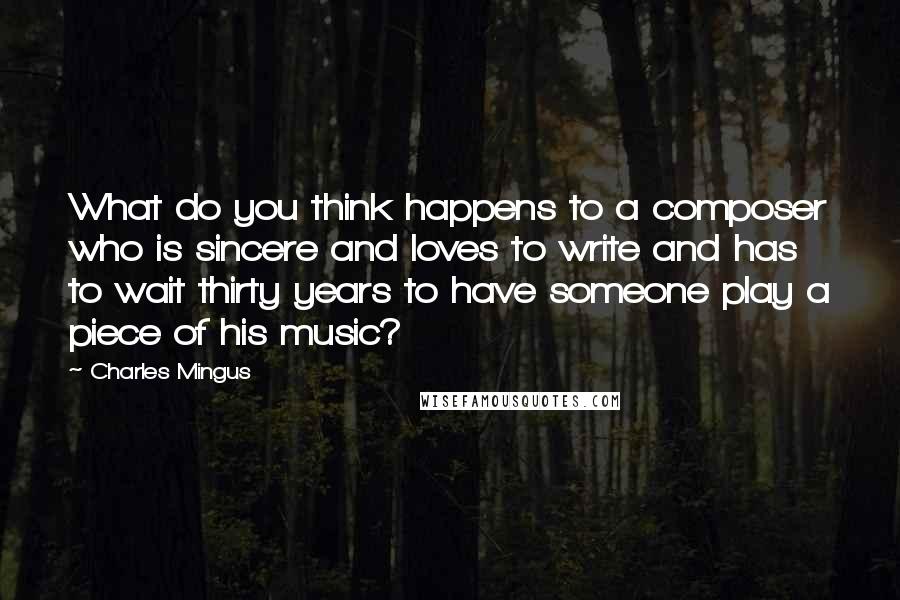 Charles Mingus Quotes: What do you think happens to a composer who is sincere and loves to write and has to wait thirty years to have someone play a piece of his music?