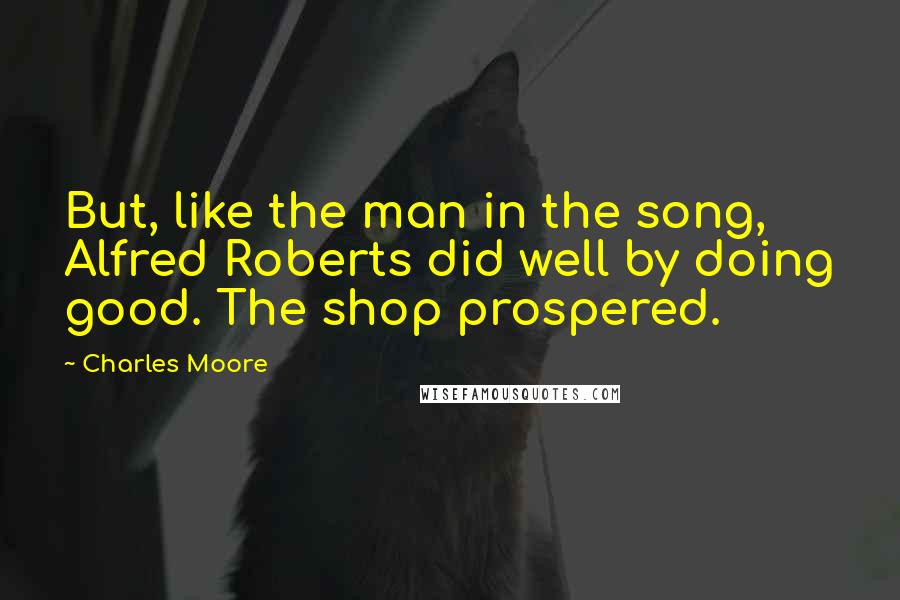 Charles Moore Quotes: But, like the man in the song, Alfred Roberts did well by doing good. The shop prospered.