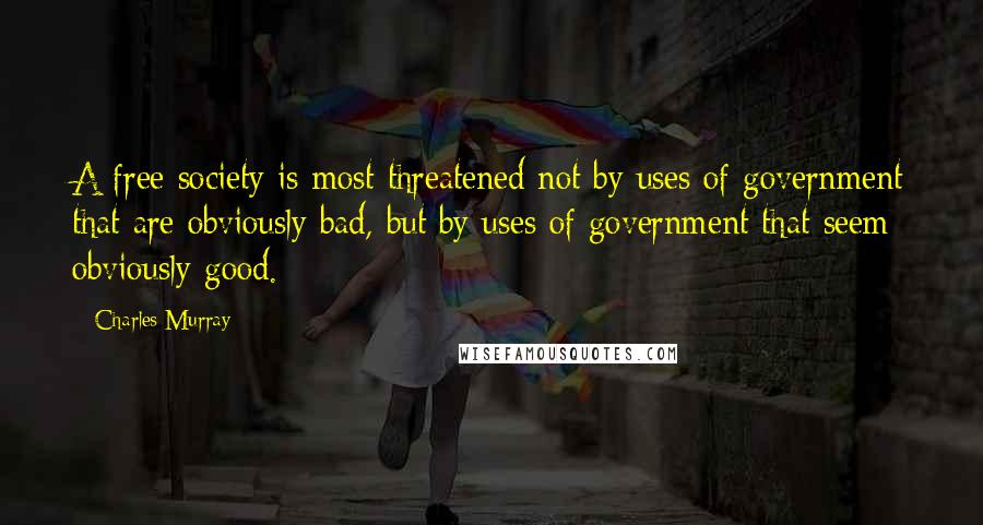 Charles Murray Quotes: A free society is most threatened not by uses of government that are obviously bad, but by uses of government that seem obviously good.