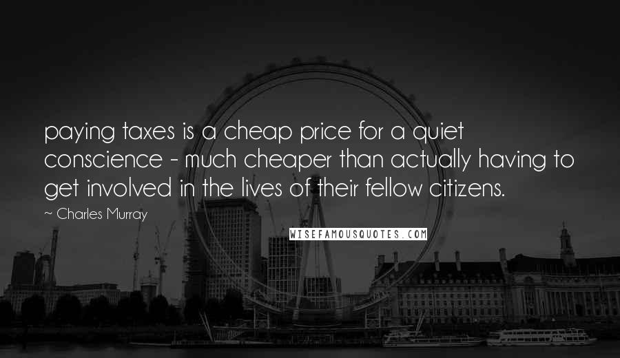 Charles Murray Quotes: paying taxes is a cheap price for a quiet conscience - much cheaper than actually having to get involved in the lives of their fellow citizens.