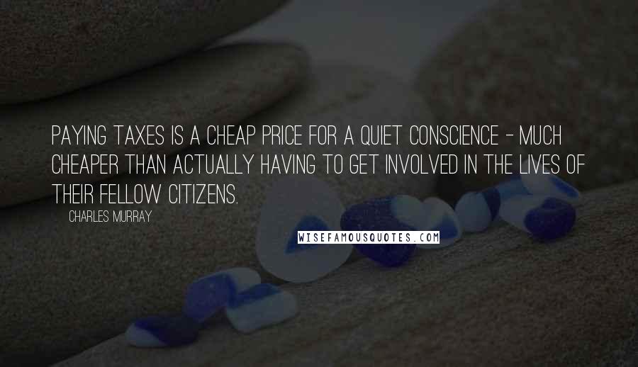 Charles Murray Quotes: paying taxes is a cheap price for a quiet conscience - much cheaper than actually having to get involved in the lives of their fellow citizens.