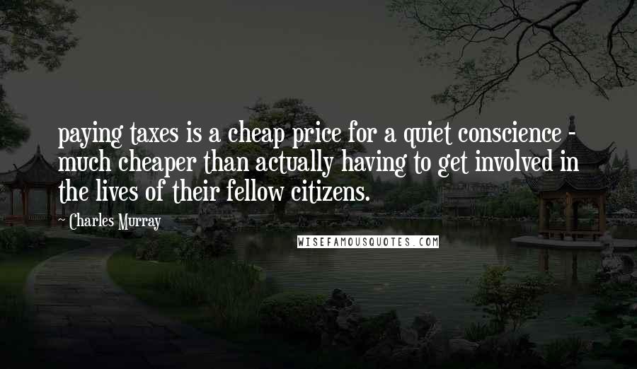 Charles Murray Quotes: paying taxes is a cheap price for a quiet conscience - much cheaper than actually having to get involved in the lives of their fellow citizens.