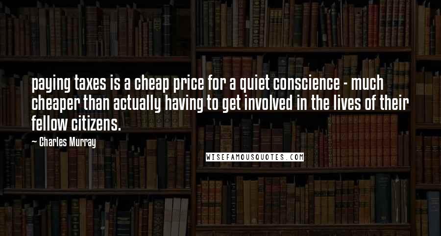 Charles Murray Quotes: paying taxes is a cheap price for a quiet conscience - much cheaper than actually having to get involved in the lives of their fellow citizens.