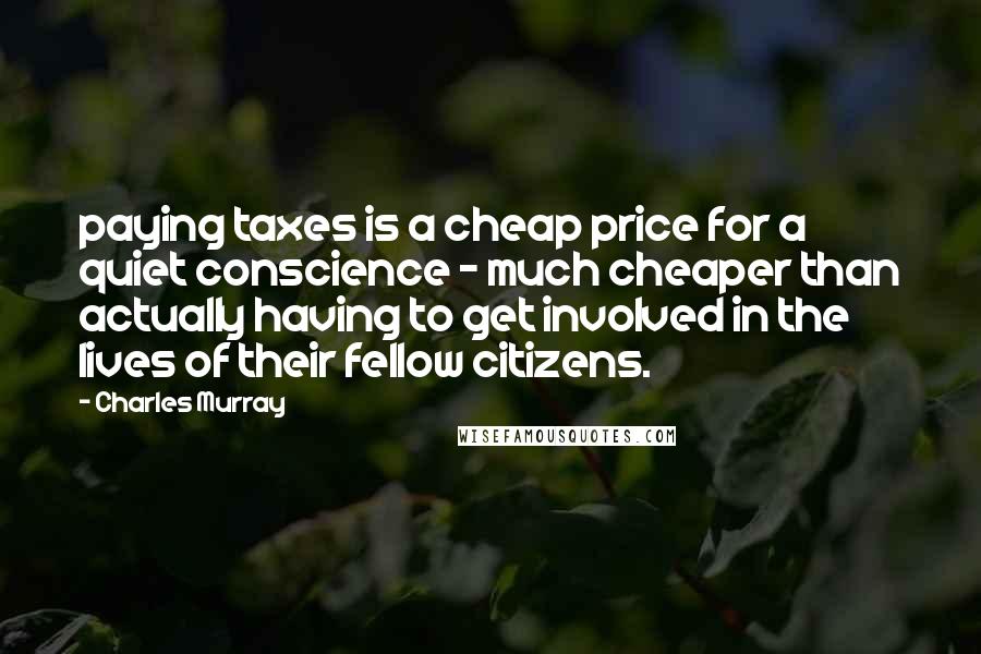 Charles Murray Quotes: paying taxes is a cheap price for a quiet conscience - much cheaper than actually having to get involved in the lives of their fellow citizens.