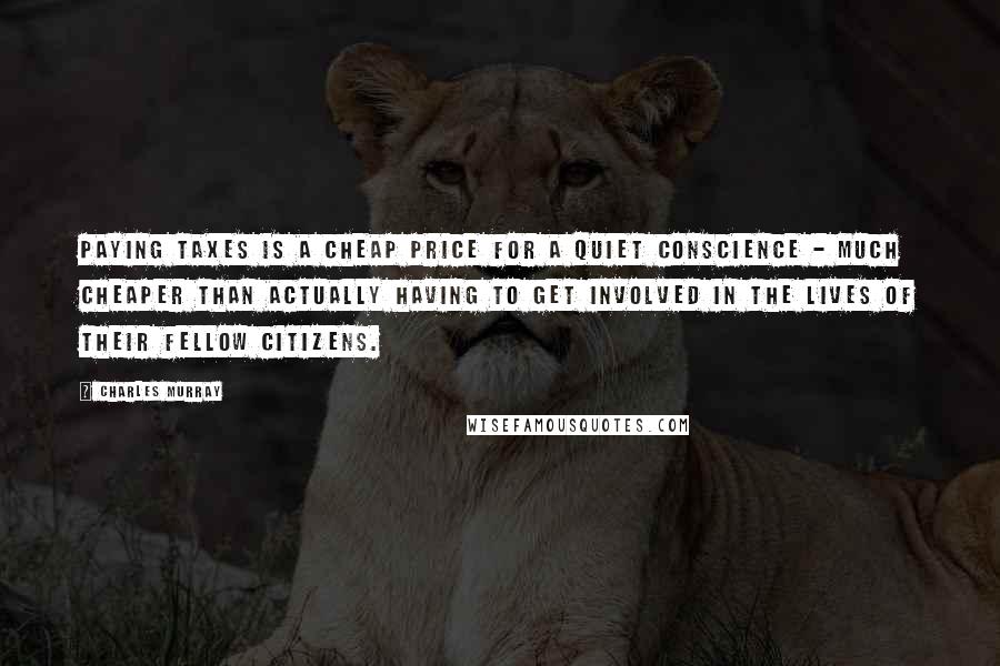 Charles Murray Quotes: paying taxes is a cheap price for a quiet conscience - much cheaper than actually having to get involved in the lives of their fellow citizens.