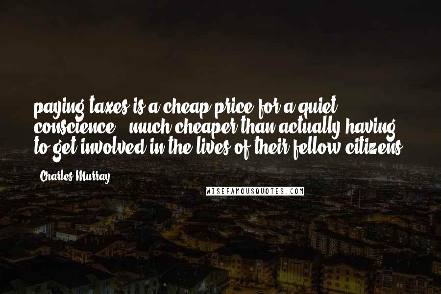 Charles Murray Quotes: paying taxes is a cheap price for a quiet conscience - much cheaper than actually having to get involved in the lives of their fellow citizens.