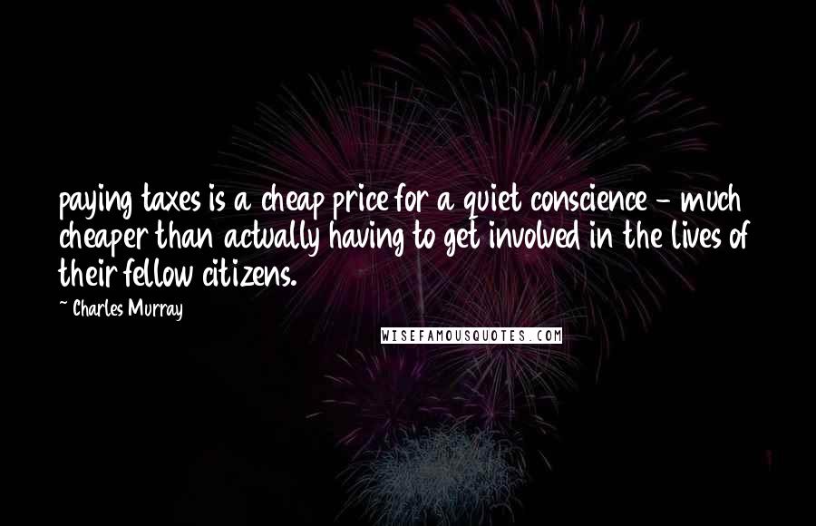 Charles Murray Quotes: paying taxes is a cheap price for a quiet conscience - much cheaper than actually having to get involved in the lives of their fellow citizens.