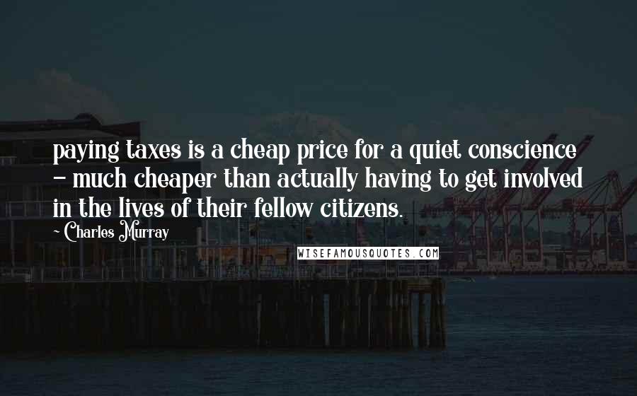 Charles Murray Quotes: paying taxes is a cheap price for a quiet conscience - much cheaper than actually having to get involved in the lives of their fellow citizens.