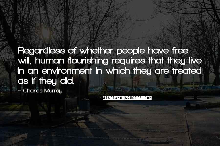 Charles Murray Quotes: Regardless of whether people have free will, human flourishing requires that they live in an environment in which they are treated as if they did.