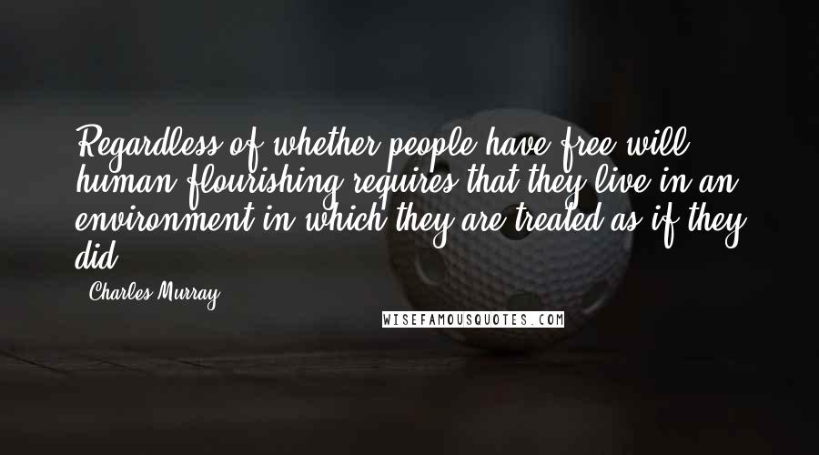 Charles Murray Quotes: Regardless of whether people have free will, human flourishing requires that they live in an environment in which they are treated as if they did.