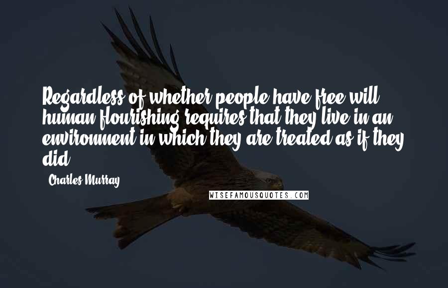 Charles Murray Quotes: Regardless of whether people have free will, human flourishing requires that they live in an environment in which they are treated as if they did.