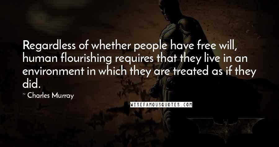 Charles Murray Quotes: Regardless of whether people have free will, human flourishing requires that they live in an environment in which they are treated as if they did.