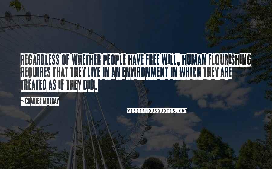 Charles Murray Quotes: Regardless of whether people have free will, human flourishing requires that they live in an environment in which they are treated as if they did.