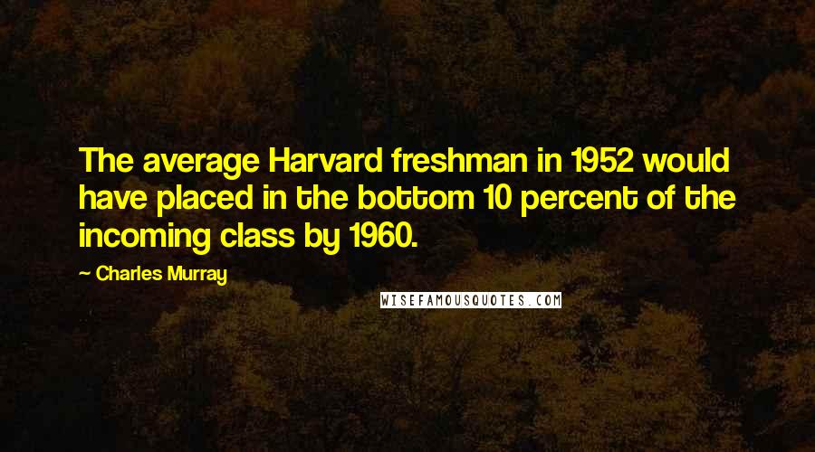 Charles Murray Quotes: The average Harvard freshman in 1952 would have placed in the bottom 10 percent of the incoming class by 1960.