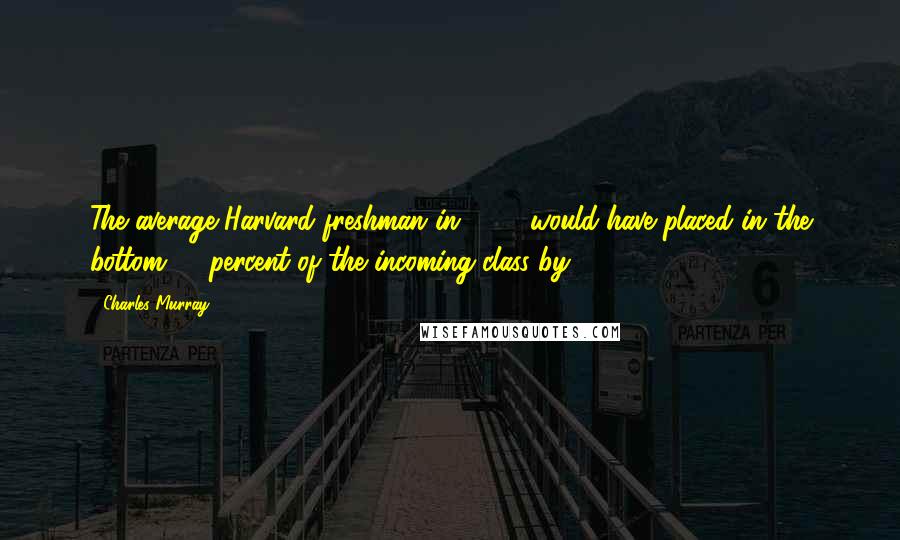 Charles Murray Quotes: The average Harvard freshman in 1952 would have placed in the bottom 10 percent of the incoming class by 1960.