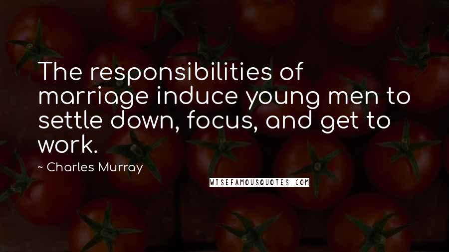 Charles Murray Quotes: The responsibilities of marriage induce young men to settle down, focus, and get to work.