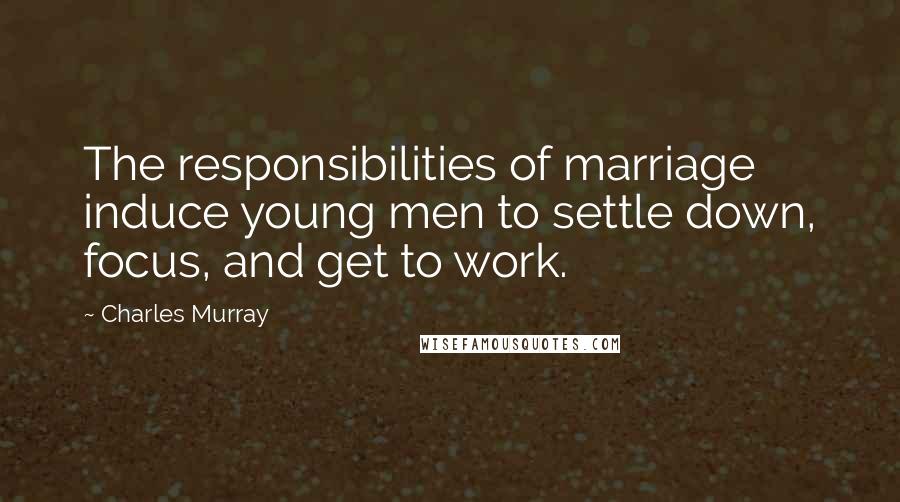 Charles Murray Quotes: The responsibilities of marriage induce young men to settle down, focus, and get to work.