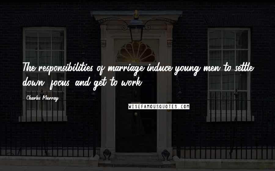 Charles Murray Quotes: The responsibilities of marriage induce young men to settle down, focus, and get to work.