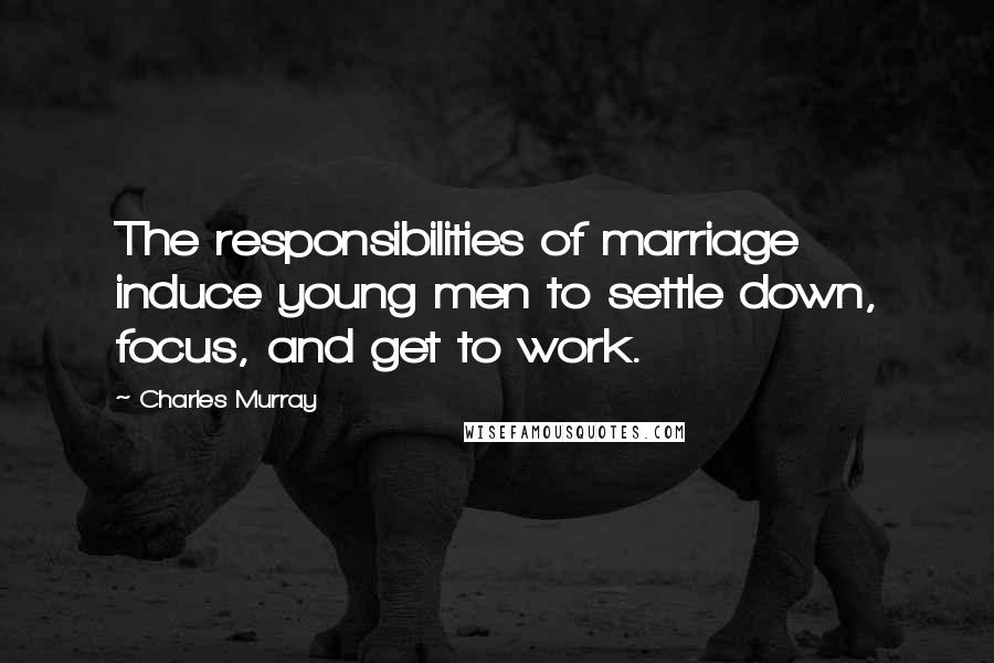 Charles Murray Quotes: The responsibilities of marriage induce young men to settle down, focus, and get to work.