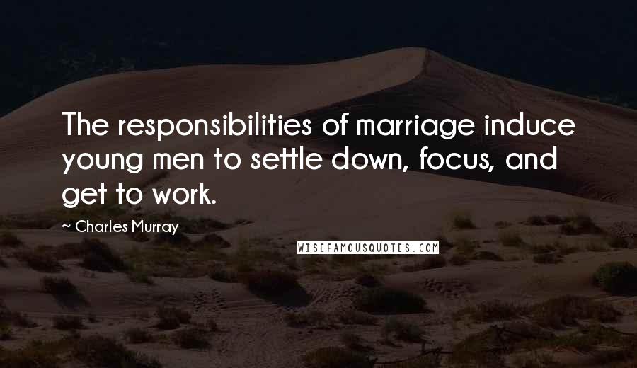 Charles Murray Quotes: The responsibilities of marriage induce young men to settle down, focus, and get to work.