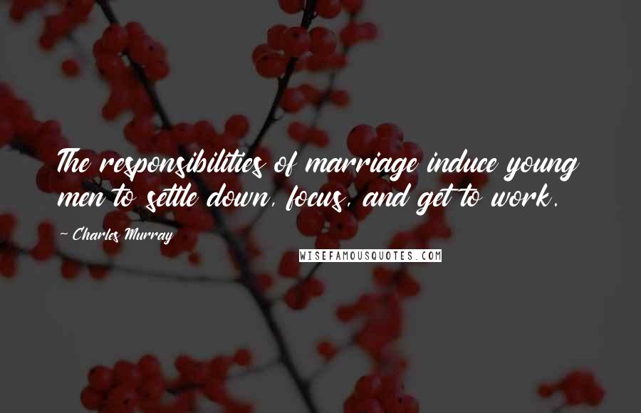 Charles Murray Quotes: The responsibilities of marriage induce young men to settle down, focus, and get to work.