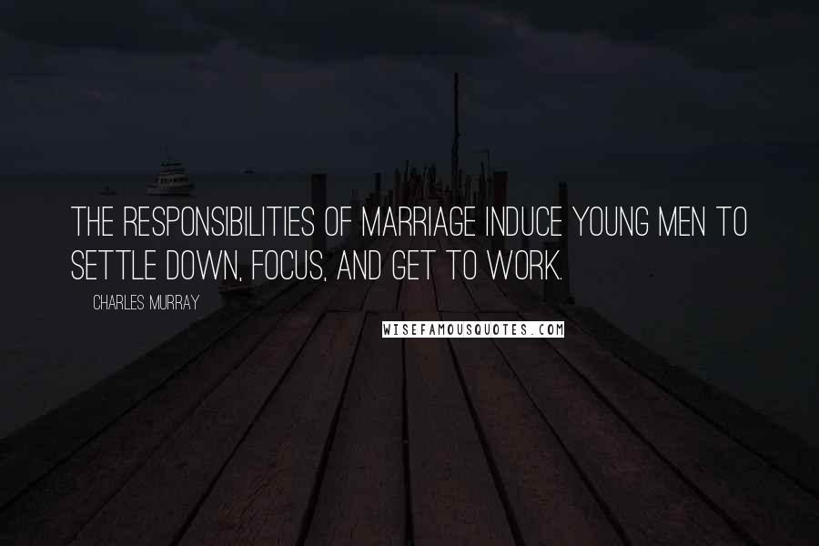 Charles Murray Quotes: The responsibilities of marriage induce young men to settle down, focus, and get to work.