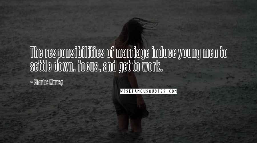 Charles Murray Quotes: The responsibilities of marriage induce young men to settle down, focus, and get to work.