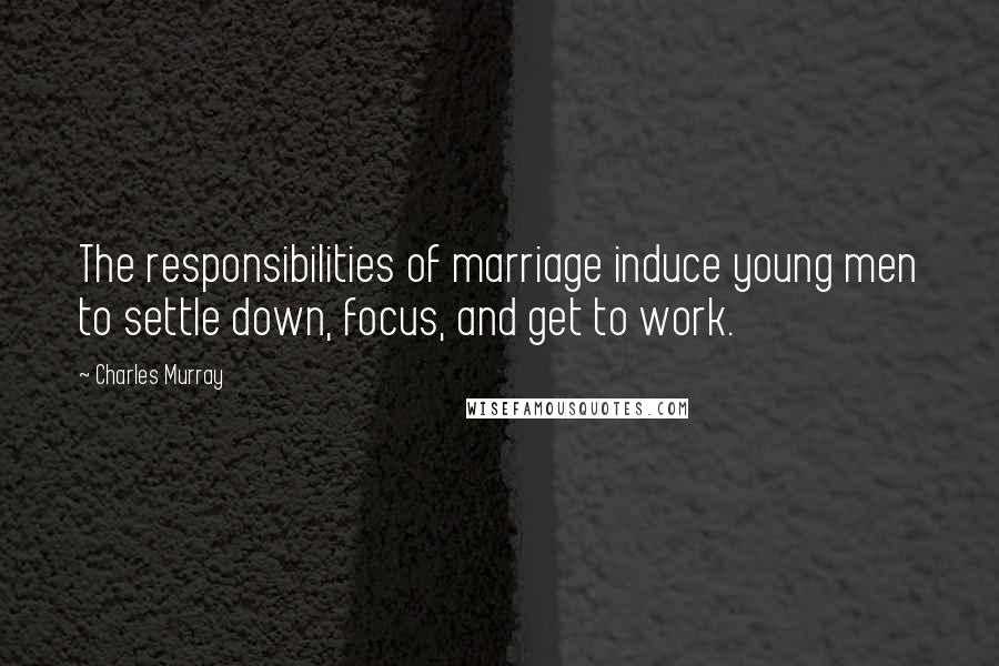 Charles Murray Quotes: The responsibilities of marriage induce young men to settle down, focus, and get to work.