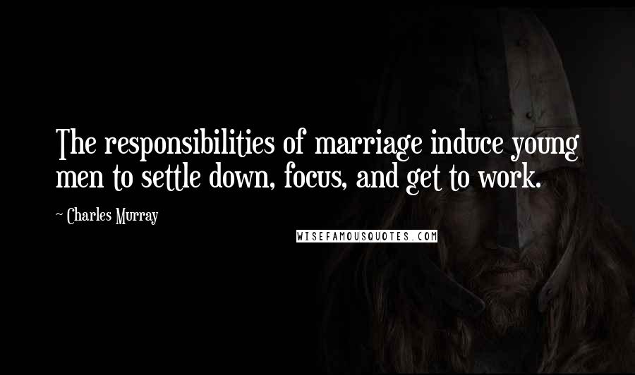 Charles Murray Quotes: The responsibilities of marriage induce young men to settle down, focus, and get to work.