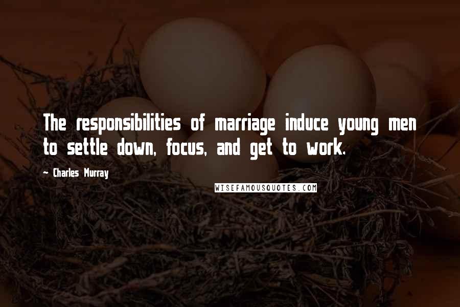 Charles Murray Quotes: The responsibilities of marriage induce young men to settle down, focus, and get to work.