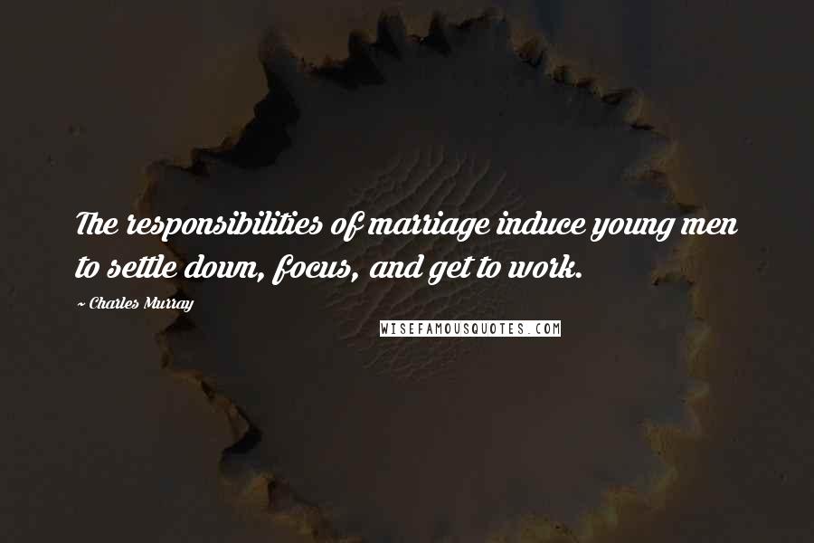 Charles Murray Quotes: The responsibilities of marriage induce young men to settle down, focus, and get to work.