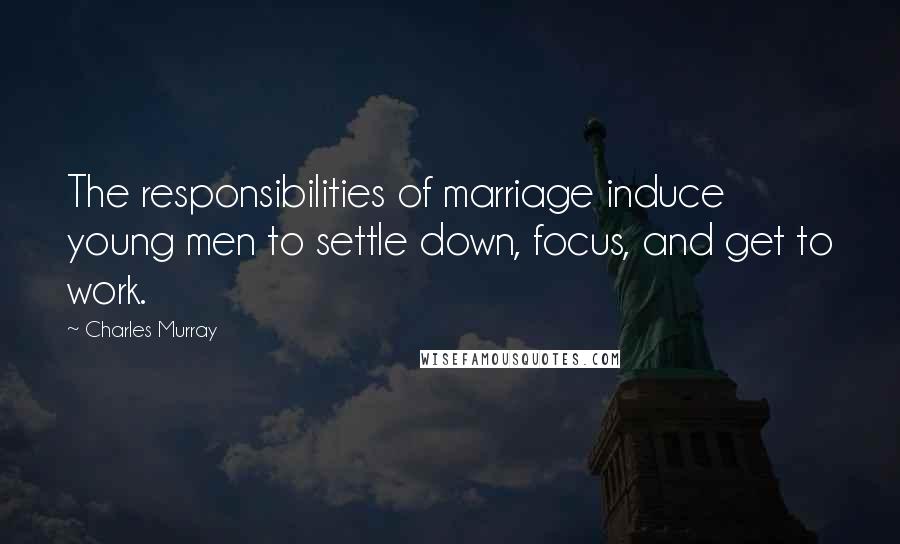 Charles Murray Quotes: The responsibilities of marriage induce young men to settle down, focus, and get to work.