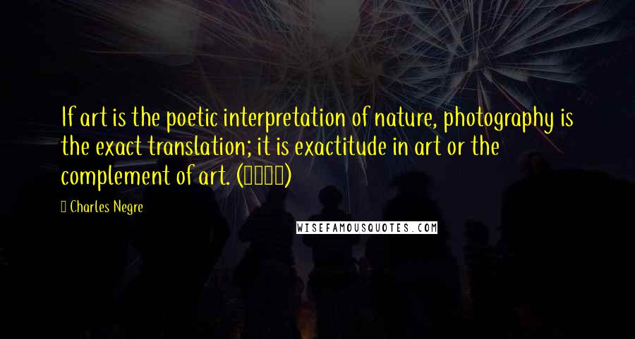 Charles Negre Quotes: If art is the poetic interpretation of nature, photography is the exact translation; it is exactitude in art or the complement of art. (1854)