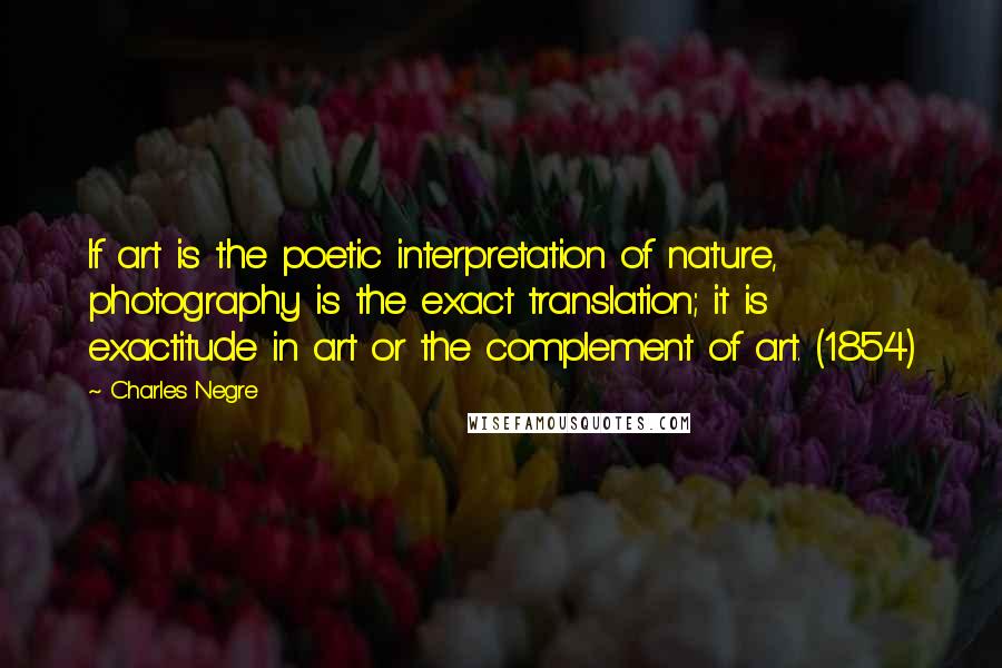 Charles Negre Quotes: If art is the poetic interpretation of nature, photography is the exact translation; it is exactitude in art or the complement of art. (1854)
