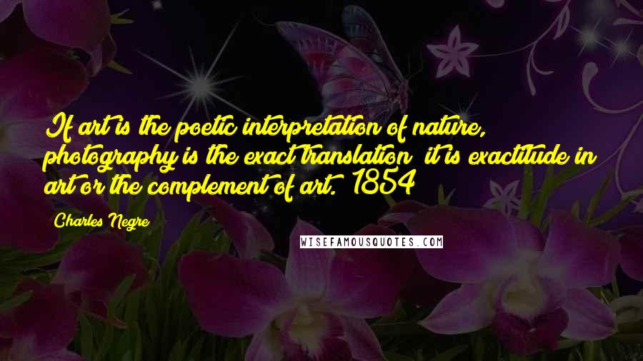 Charles Negre Quotes: If art is the poetic interpretation of nature, photography is the exact translation; it is exactitude in art or the complement of art. (1854)